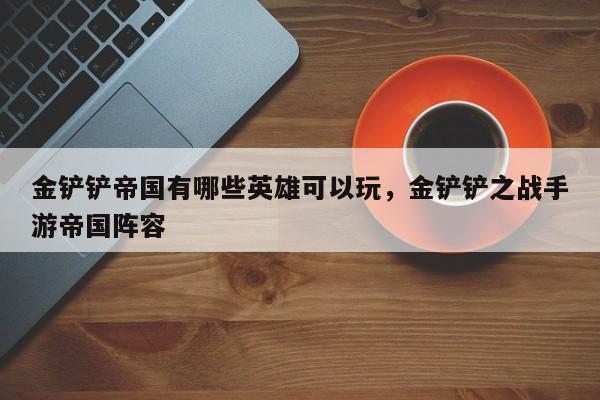 金铲铲帝国有哪些英雄可以玩，金铲铲之战手游帝国阵容