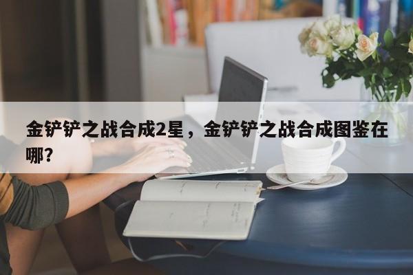 金铲铲之战合成2星，金铲铲之战合成图鉴在哪？