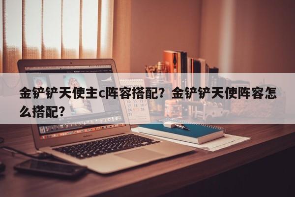 金铲铲天使主c阵容搭配？金铲铲天使阵容怎么搭配？