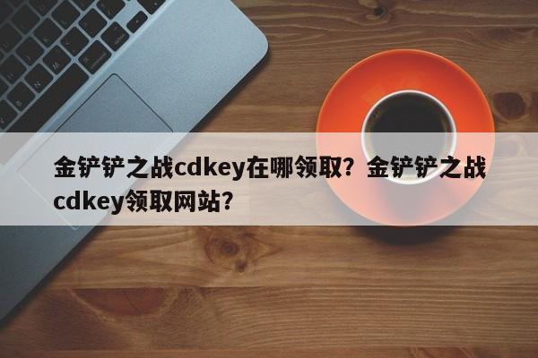 金铲铲之战cdkey在哪领取？金铲铲之战cdkey领取网站？