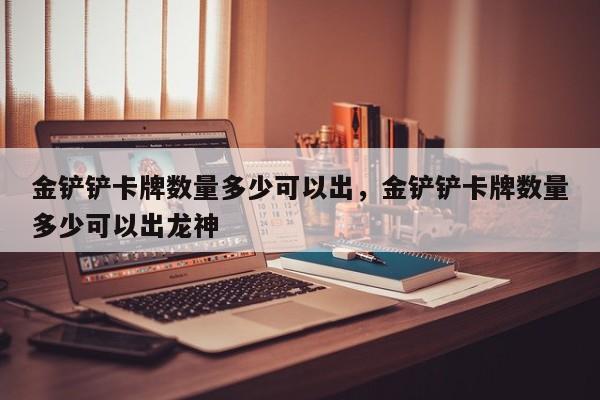 金铲铲卡牌数量多少可以出，金铲铲卡牌数量多少可以出龙神