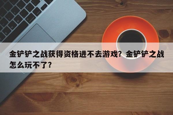 金铲铲之战获得资格进不去游戏？金铲铲之战怎么玩不了？