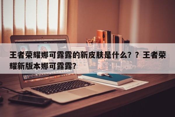 王者荣耀娜可露露的新皮肤是什么？？王者荣耀新版本娜可露露？