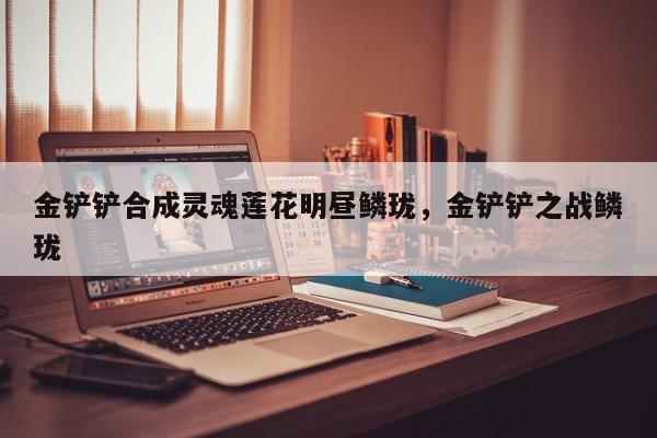 金铲铲合成灵魂莲花明昼鳞珑，金铲铲之战鳞珑