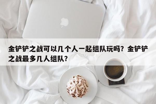 金铲铲之战可以几个人一起组队玩吗？金铲铲之战最多几人组队？
