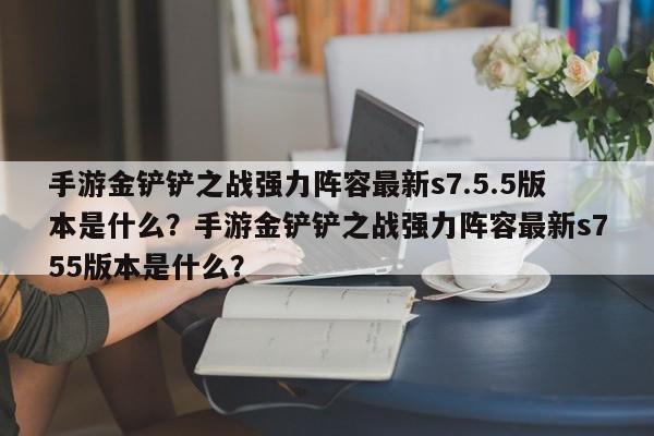 手游金铲铲之战强力阵容最新s7.5.5版本是什么？手游金铲铲之战强力阵容最新s755版本是什么？