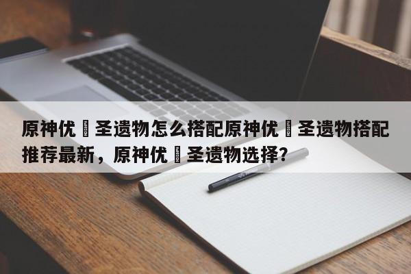 原神优菈圣遗物怎么搭配原神优菈圣遗物搭配推荐最新，原神优菈圣遗物选择？