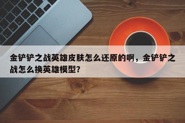 金铲铲之战英雄皮肤怎么还原的啊，金铲铲之战怎么换英雄模型？