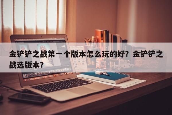 金铲铲之战第一个版本怎么玩的好？金铲铲之战选版本？
