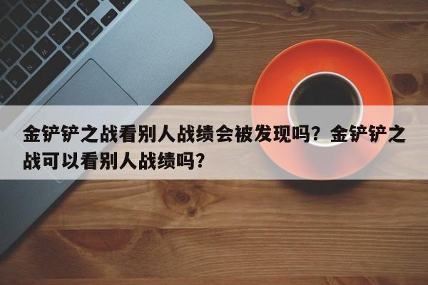 金铲铲之战看别人战绩会被发现吗？金铲铲之战可以看别人战绩吗？