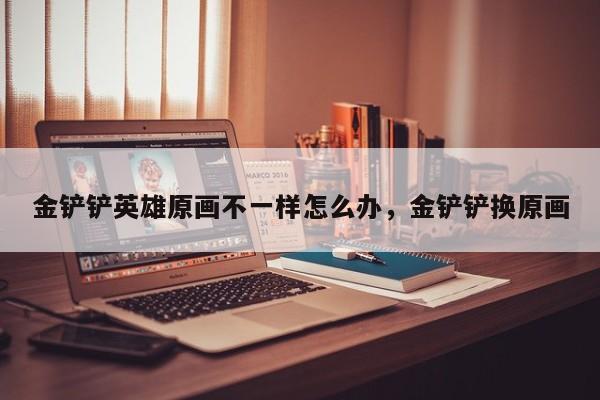 金铲铲英雄原画不一样怎么办，金铲铲换原画