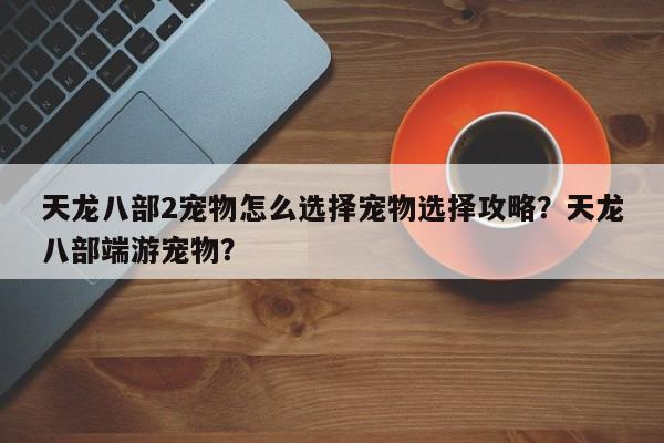 天龙八部2宠物怎么选择宠物选择攻略？天龙八部端游宠物？