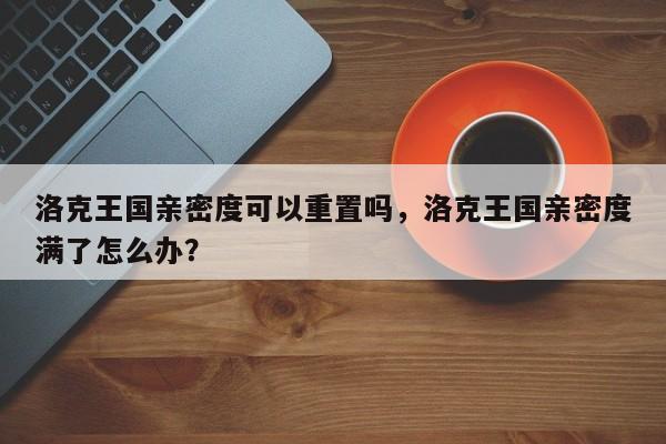 洛克王国亲密度可以重置吗，洛克王国亲密度满了怎么办？