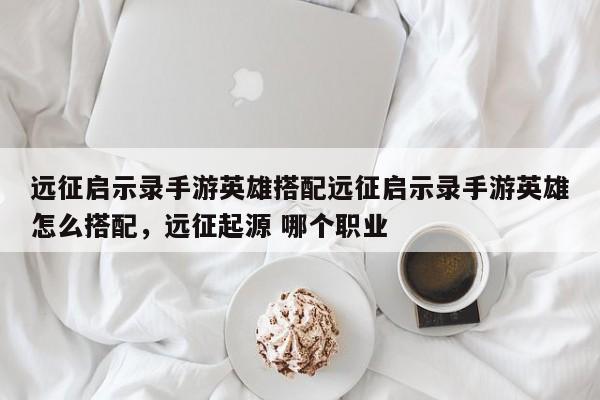 远征启示录手游英雄搭配远征启示录手游英雄怎么搭配，远征起源 哪个职业
