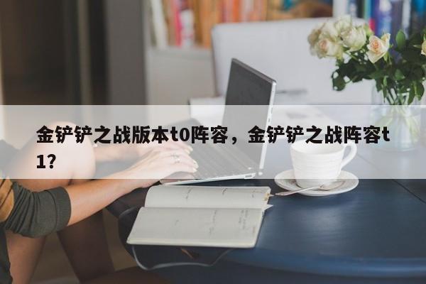 金铲铲之战版本t0阵容，金铲铲之战阵容t1？