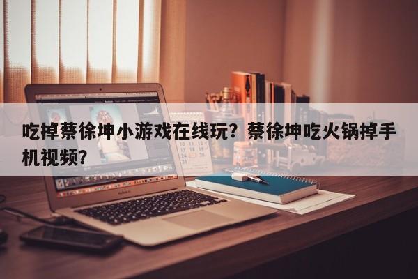 吃掉蔡徐坤小游戏在线玩？蔡徐坤吃火锅掉手机视频？