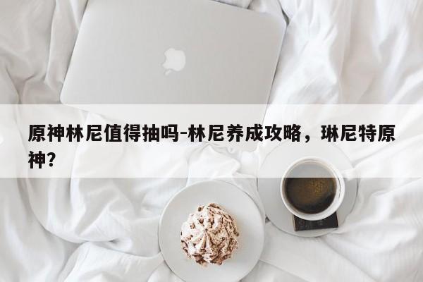 原神林尼值得抽吗-林尼养成攻略，琳尼特原神？