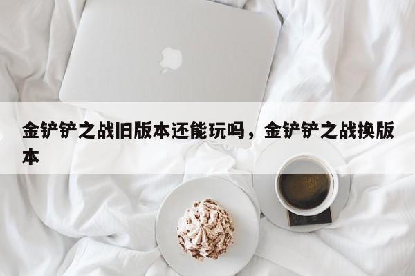 金铲铲之战旧版本还能玩吗，金铲铲之战换版本