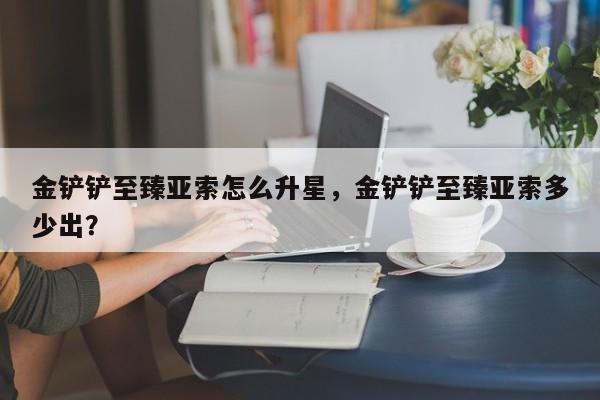 金铲铲至臻亚索怎么升星，金铲铲至臻亚索多少出？
