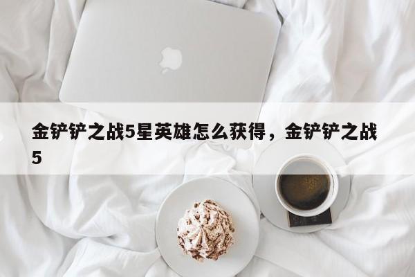 金铲铲之战5星英雄怎么获得，金铲铲之战 5