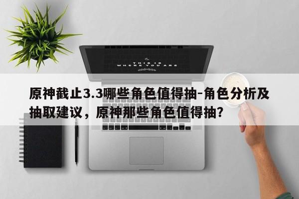 原神截止3.3哪些角色值得抽-角色分析及抽取建议，原神那些角色值得抽？
