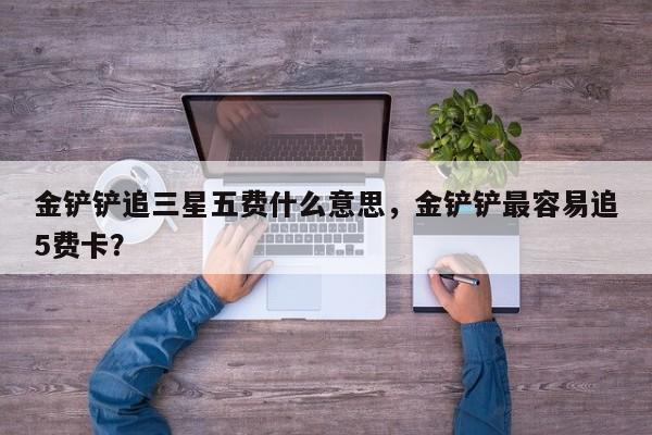 金铲铲追三星五费什么意思，金铲铲最容易追5费卡？