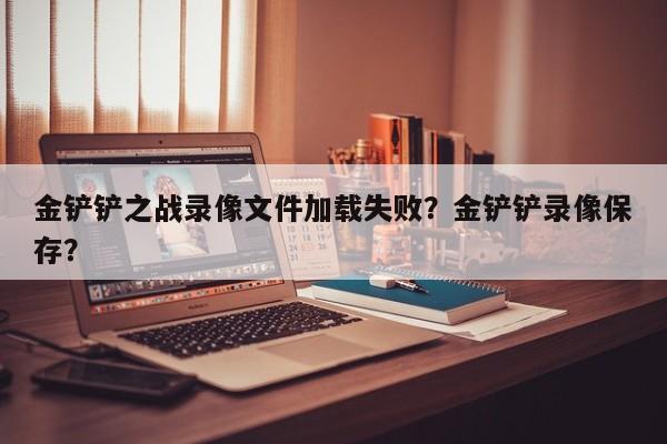 金铲铲之战录像文件加载失败？金铲铲录像保存？