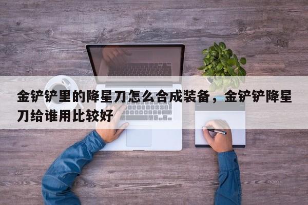 金铲铲里的降星刀怎么合成装备，金铲铲降星刀给谁用比较好