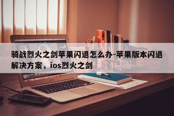 骑战烈火之剑苹果闪退怎么办-苹果版本闪退解决方案，ios烈火之剑