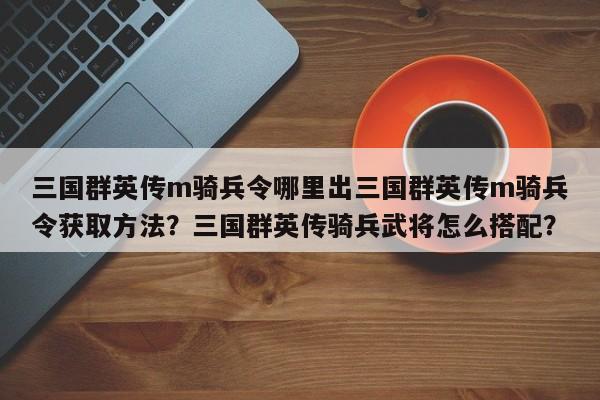 三国群英传m骑兵令哪里出三国群英传m骑兵令获取方法？三国群英传骑兵武将怎么搭配？