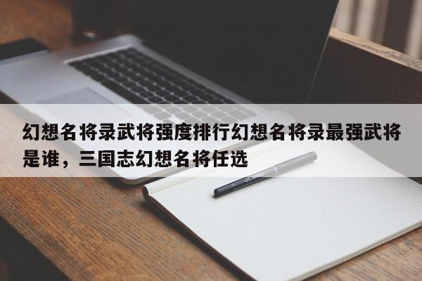 幻想名将录武将强度排行幻想名将录最强武将是谁，三国志幻想名将任选