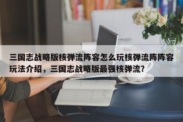 三国志战略版核弹流阵容怎么玩核弹流阵阵容玩法介绍，三国志战略版最强核弹流？