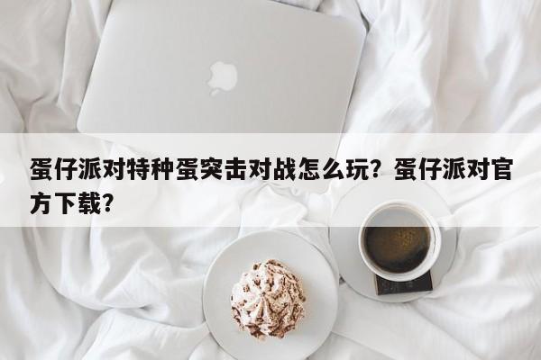 蛋仔派对特种蛋突击对战怎么玩？蛋仔派对官方下载？