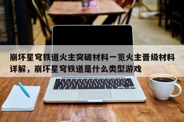 崩坏星穹铁道火主突破材料一览火主晋级材料详解，崩坏星穹铁道是什么类型游戏