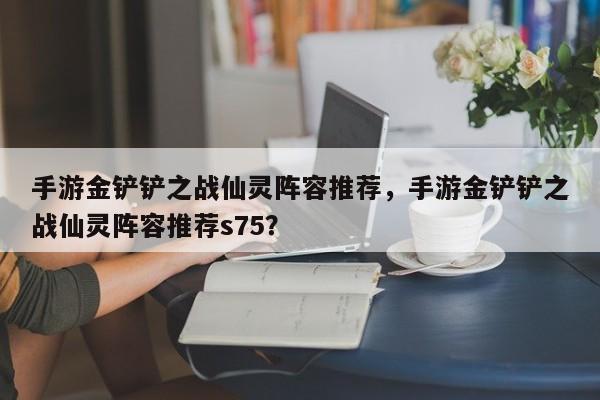 手游金铲铲之战仙灵阵容推荐，手游金铲铲之战仙灵阵容推荐s75？
