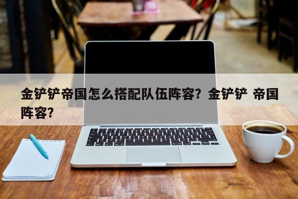 金铲铲帝国怎么搭配队伍阵容？金铲铲 帝国阵容？