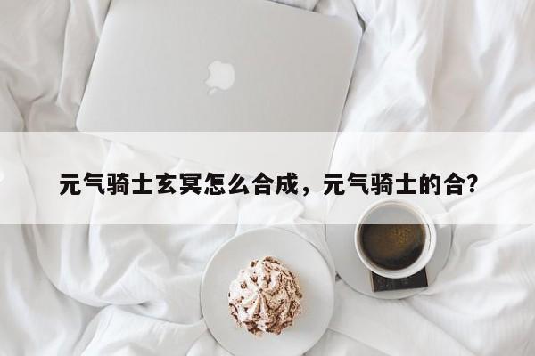 元气骑士玄冥怎么合成，元气骑士的合？