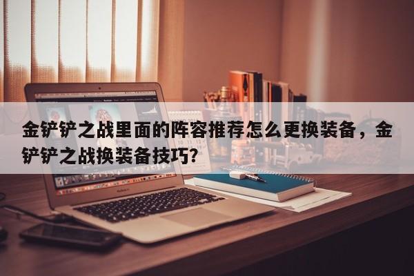 金铲铲之战里面的阵容推荐怎么更换装备，金铲铲之战换装备技巧？