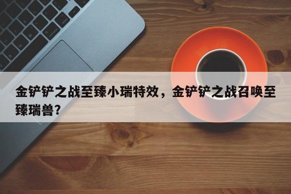 金铲铲之战至臻小瑞特效，金铲铲之战召唤至臻瑞兽？
