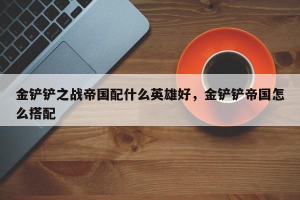 金铲铲之战帝国配什么英雄好，金铲铲帝国怎么搭配