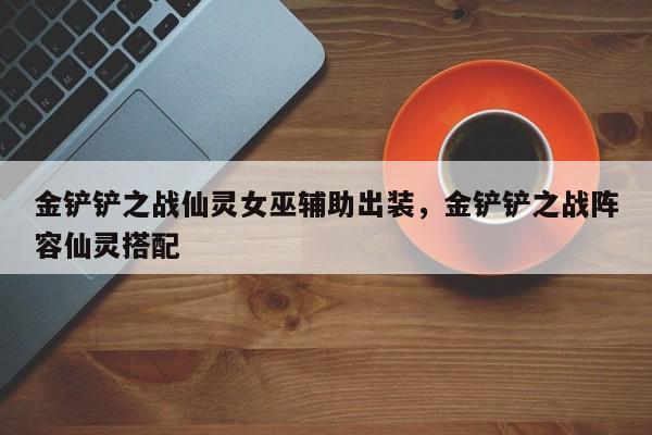 金铲铲之战仙灵女巫辅助出装，金铲铲之战阵容仙灵搭配