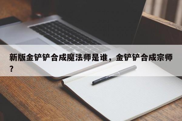 新版金铲铲合成魔法师是谁，金铲铲合成宗师？