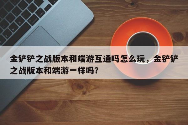 金铲铲之战版本和端游互通吗怎么玩，金铲铲之战版本和端游一样吗？
