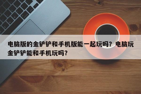 电脑版的金铲铲和手机版能一起玩吗？电脑玩金铲铲能和手机玩吗？