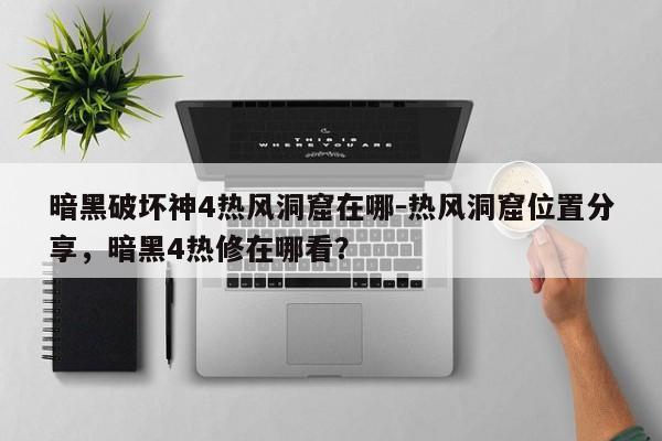 暗黑破坏神4热风洞窟在哪-热风洞窟位置分享，暗黑4热修在哪看？