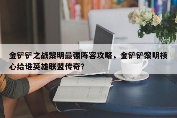 金铲铲之战黎明最强阵容攻略，金铲铲黎明核心给谁英雄联盟传奇？