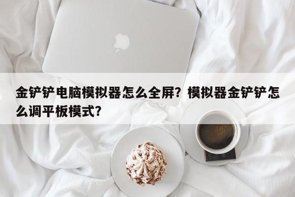 金铲铲电脑模拟器怎么全屏？模拟器金铲铲怎么调平板模式？