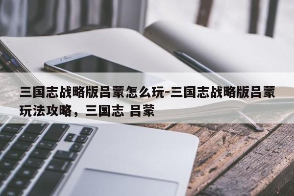 三国志战略版吕蒙怎么玩-三国志战略版吕蒙玩法攻略，三国志 吕蒙