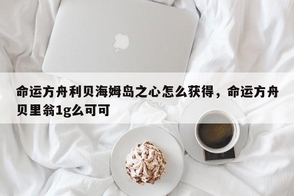 命运方舟利贝海姆岛之心怎么获得，命运方舟贝里翁1g么可可