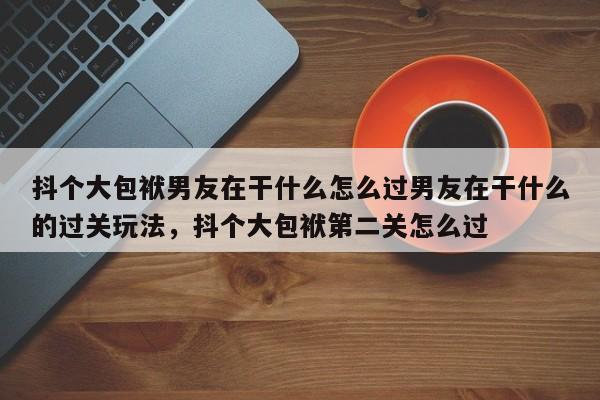 抖个大包袱男友在干什么怎么过男友在干什么的过关玩法，抖个大包袱第二关怎么过
